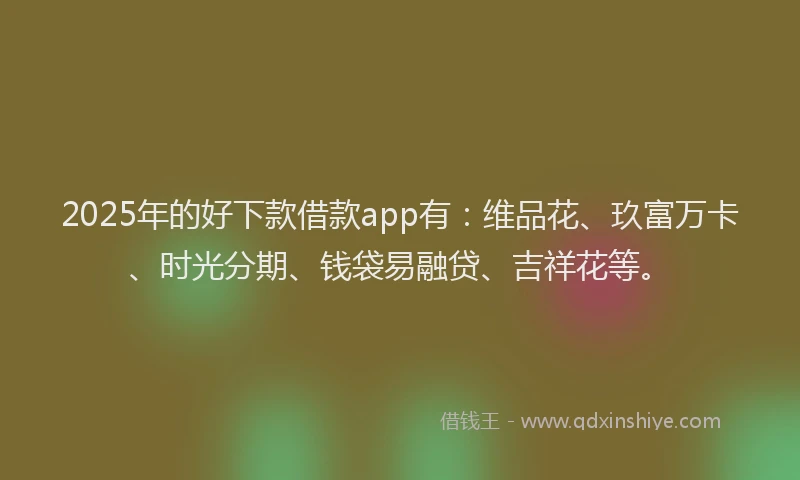 2025年的好下款借款app有：维品花、玖富万卡、时光分期、钱袋易融贷、吉祥花等。