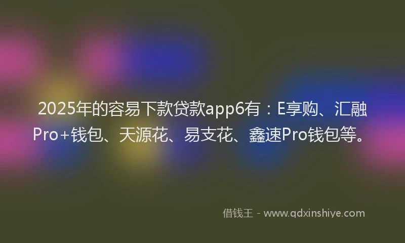 2025年的容易下款贷款app6有：E享购、汇融Pro+钱包、天源花、易支花、鑫速Pro钱包等。