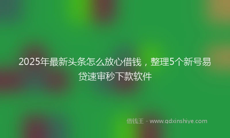 2025年最新头条怎么放心借钱，整理5个新号易贷速审秒下款软件