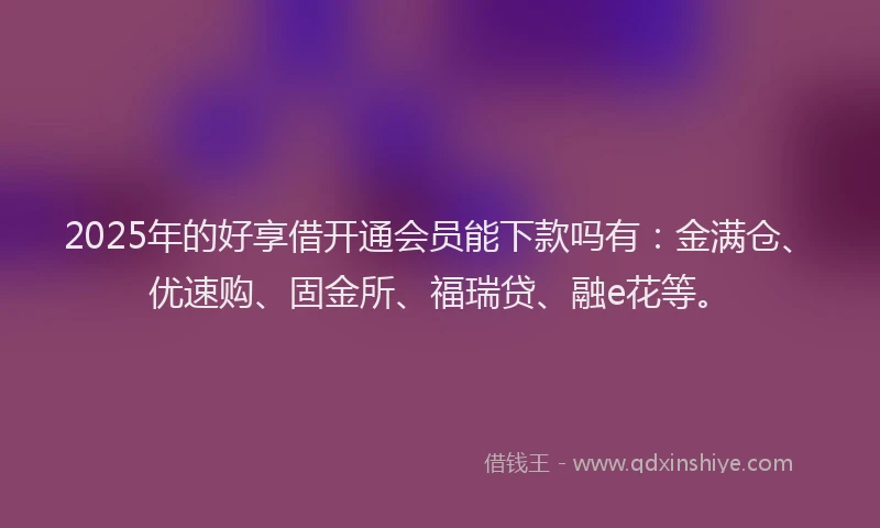 2025年的好享借开通会员能下款吗有：金满仓、优速购、固金所、福瑞贷、融e花等。