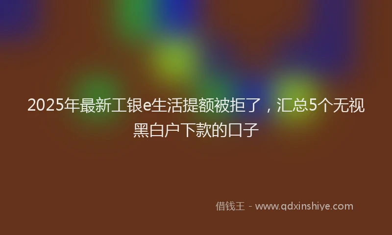 2025年最新工银e生活提额被拒了，汇总5个无视黑白户下款的口子
