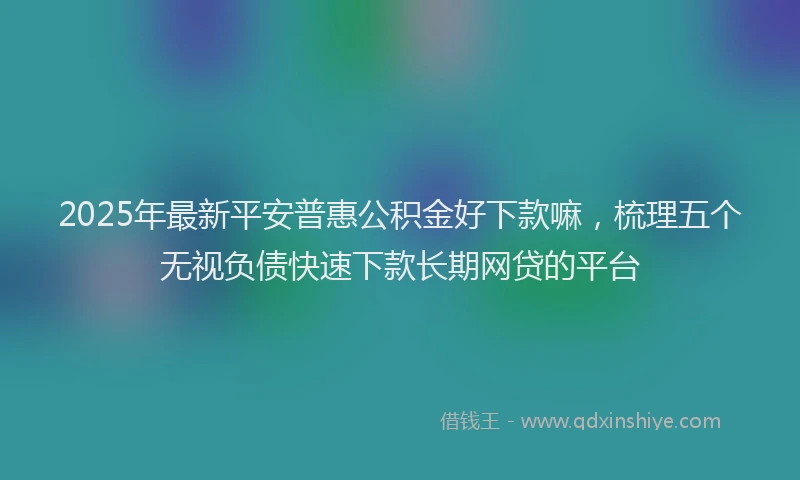2025年最新平安普惠公积金好下款嘛，梳理五个无视负债快速下款长期网贷的平台