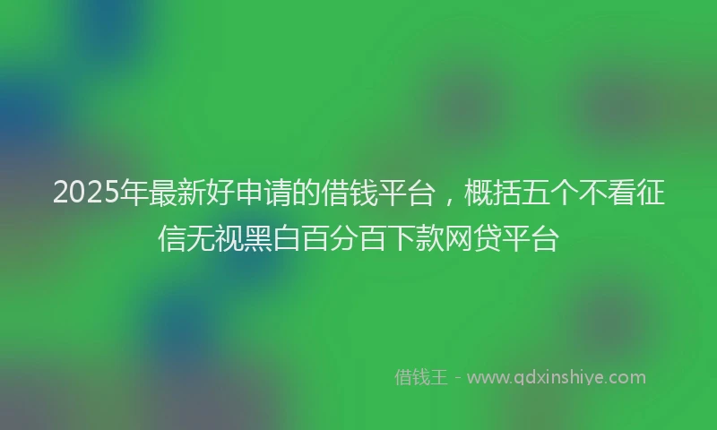 2025年最新好申请的借钱平台，概括五个不看征信无视黑白百分百下款网贷平台