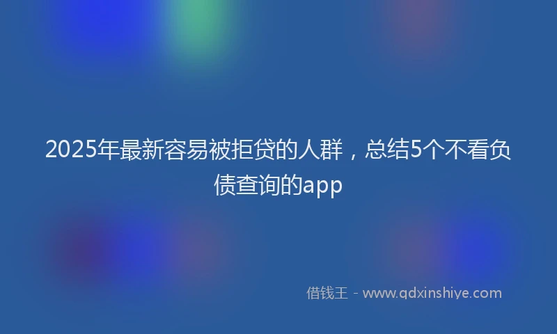 2025年最新容易被拒贷的人群，总结5个不看负债查询的app