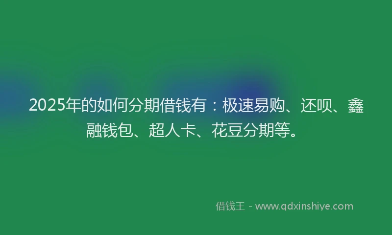2025年的如何分期借钱有：极速易购、还呗、鑫融钱包、超人卡、花豆分期等。