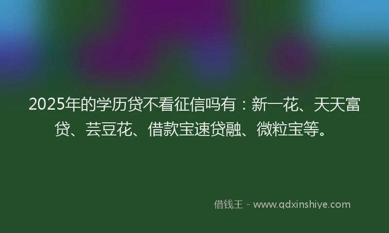 2025年的学历贷不看征信吗有：新一花、天天富贷、芸豆花、借款宝速贷融、微粒宝等。