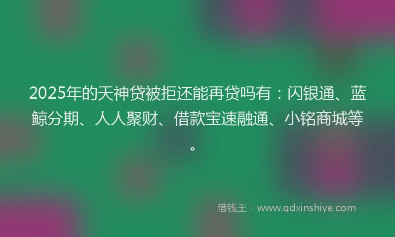 2025年的天神贷被拒还能再贷吗有：闪银通、蓝鲸分期、人人聚财、借款宝速融通、小铭商城等。