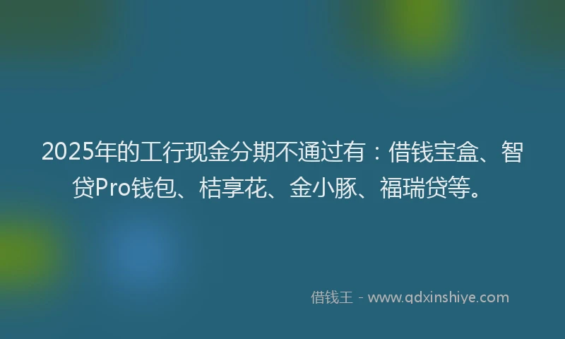 2025年的工行现金分期不通过有：借钱宝盒、智贷Pro钱包、桔享花、金小豚、福瑞贷等。