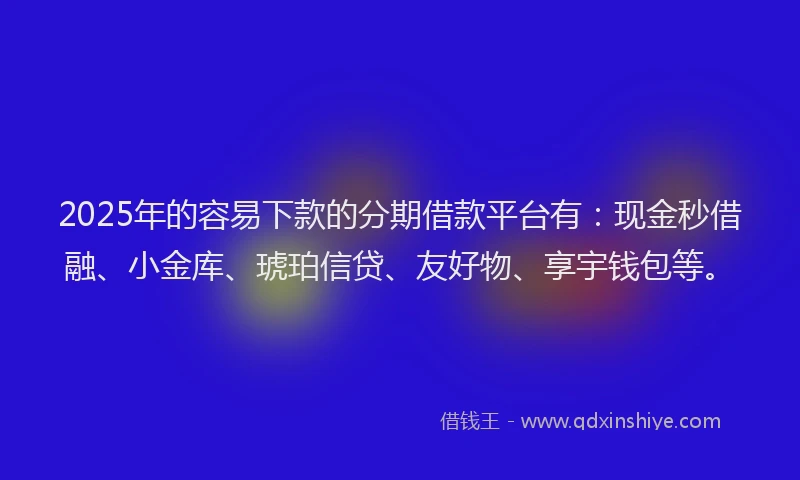 2025年的容易下款的分期借款平台有：现金秒借融、小金库、琥珀信贷、友好物、享宇钱包等。