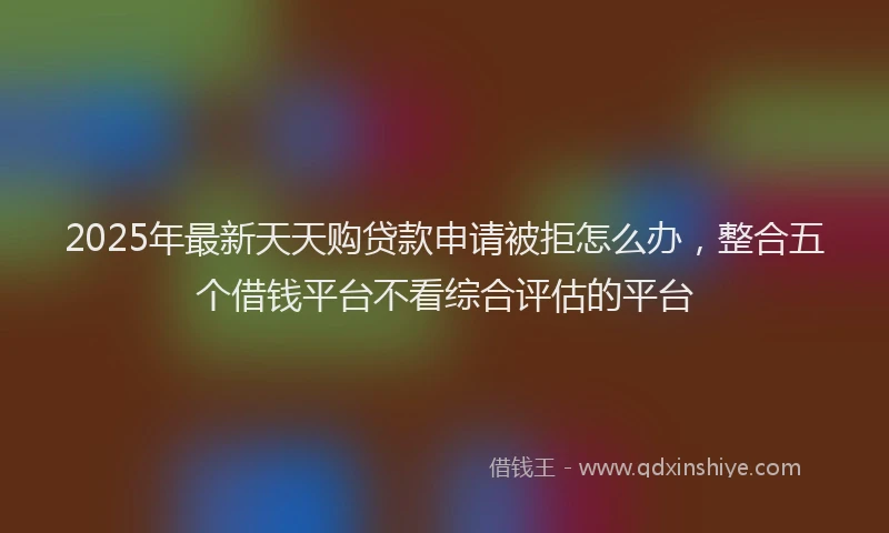 2025年最新天天购贷款申请被拒怎么办，整合五个借钱平台不看综合评估的平台
