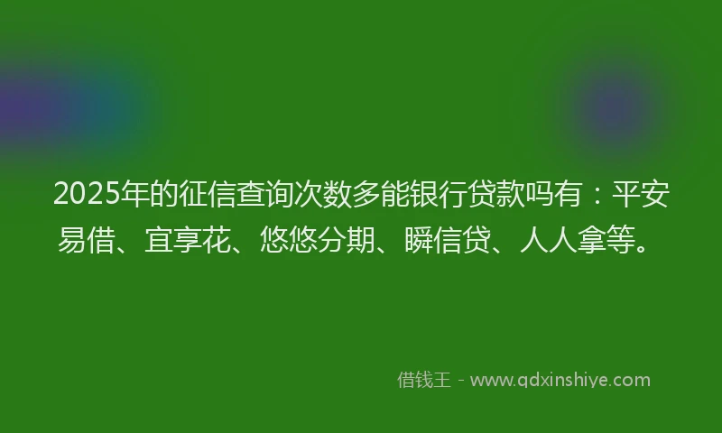 2025年的征信查询次数多能银行贷款吗有：平安易借、宜享花、悠悠分期、瞬信贷、人人拿等。