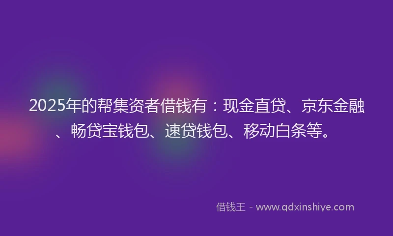 2025年的帮集资者借钱有：现金直贷、京东金融、畅贷宝钱包、速贷钱包、移动白条等。