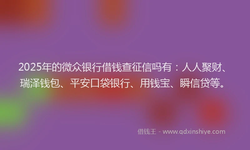 2025年的微众银行借钱查征信吗有：人人聚财、瑞泽钱包、平安口袋银行、用钱宝、瞬信贷等。