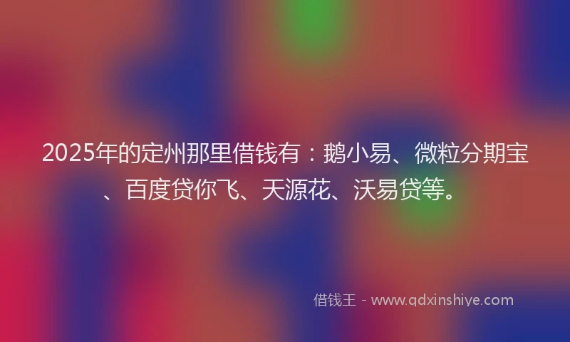 2025年的定州那里借钱有：鹅小易、微粒分期宝、百度贷你飞、天源花、沃易贷等。