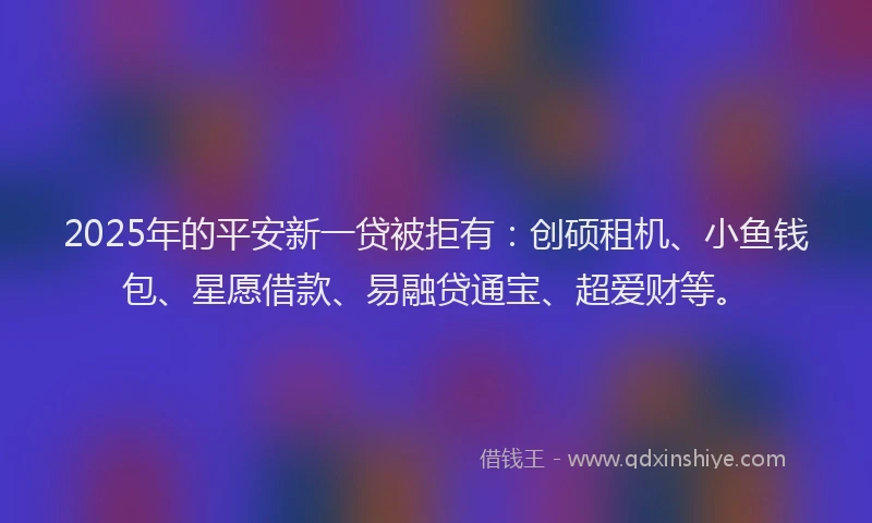2025年的平安新一贷被拒有：创硕租机、小鱼钱包、星愿借款、易融贷通宝、超爱财等。