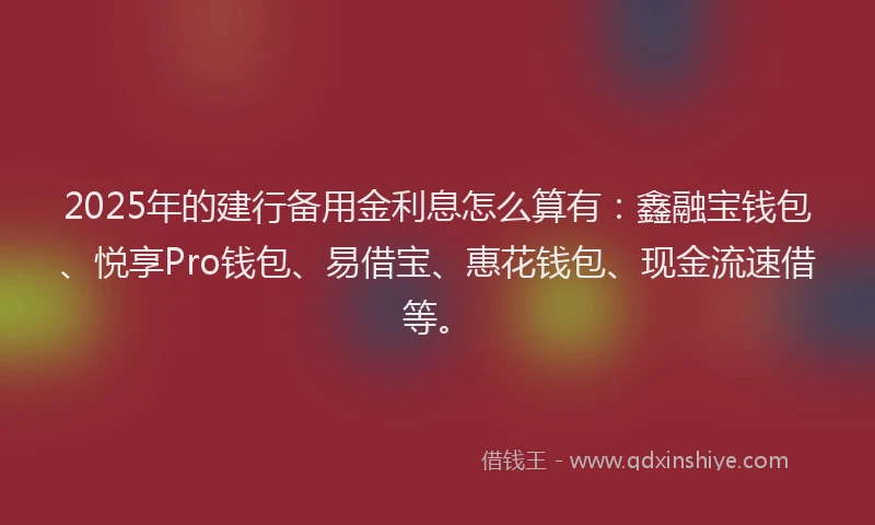 2025年的建行备用金利息怎么算有：鑫融宝钱包、悦享Pro钱包、易借宝、惠花钱包、现金流速借等。