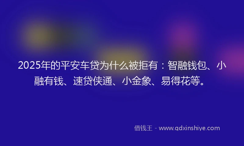 2025年的平安车贷为什么被拒有：智融钱包、小融有钱、速贷侠通、小金象、易得花等。