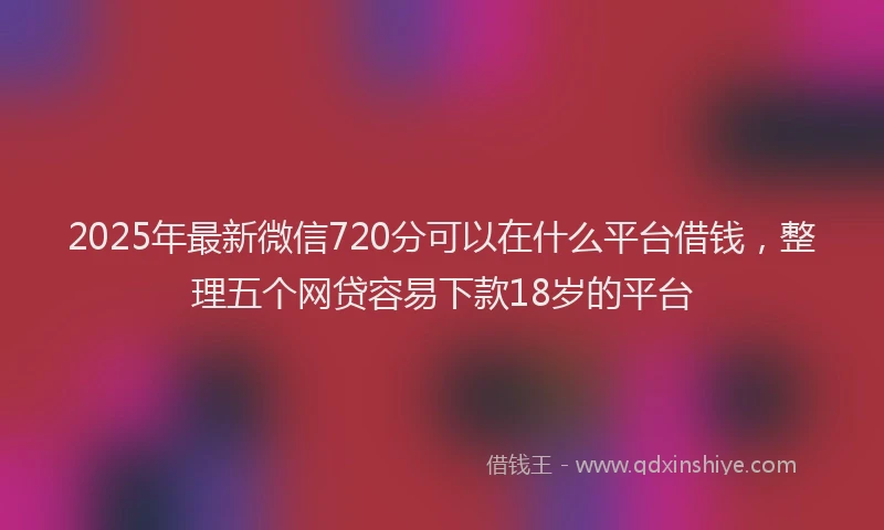 2025年最新微信720分可以在什么平台借钱，整理五个网贷容易下款18岁的平台