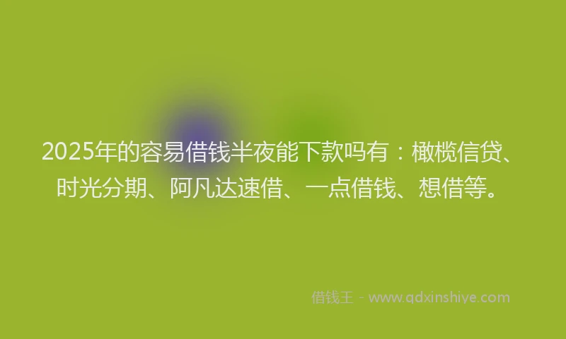 2025年的容易借钱半夜能下款吗有：橄榄信贷、时光分期、阿凡达速借、一点借钱、想借等。