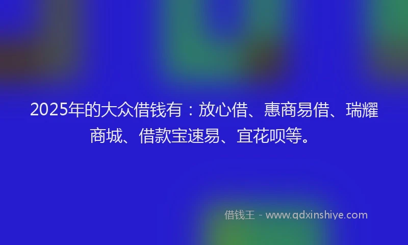 2025年的大众借钱有：放心借、惠商易借、瑞耀商城、借款宝速易、宜花呗等。