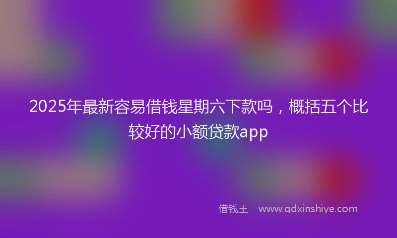 2025年最新容易借钱星期六下款吗，概括五个比较好的小额贷款app