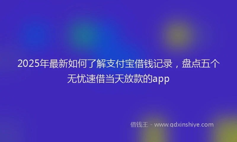 2025年最新如何了解支付宝借钱记录，盘点五个无忧速借当天放款的app