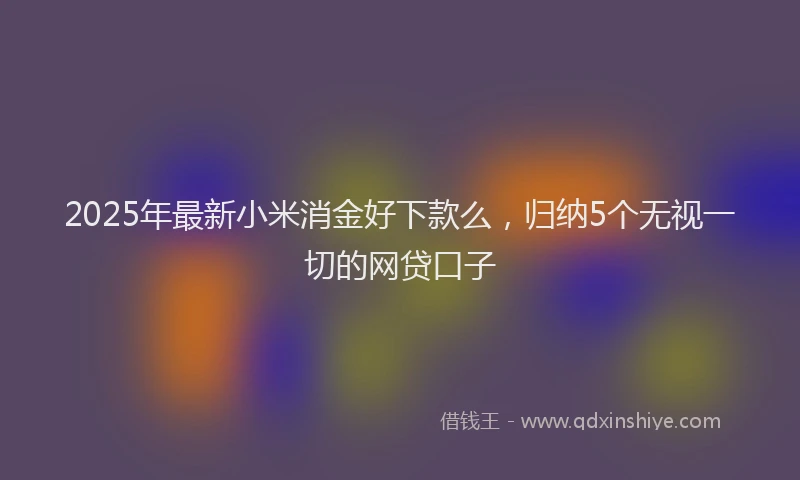 2025年最新小米消金好下款么，归纳5个无视一切的网贷口子