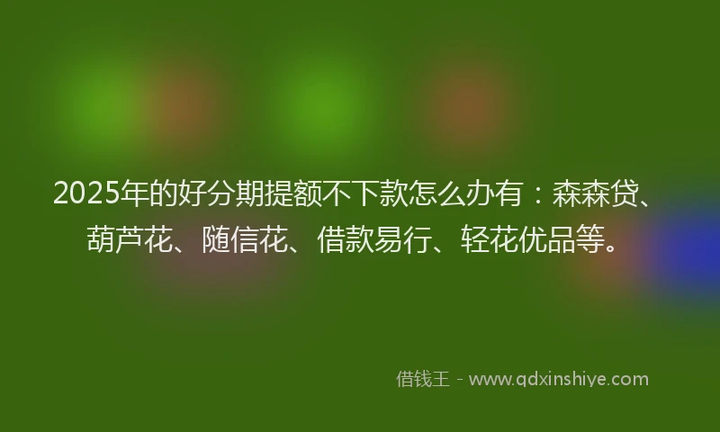 2025年的好分期提额不下款怎么办有：森森贷、葫芦花、随信花、借款易行、轻花优品等。