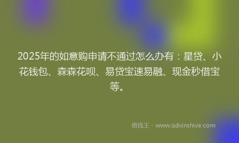 2025年的如意购申请不通过怎么办有：星贷、小花钱包、森森花呗、易贷宝速易融、现金秒借宝等。