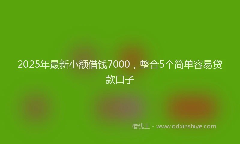 2025年最新小额借钱7000，整合5个简单容易贷款口子