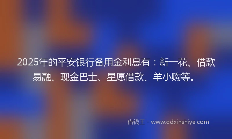 2025年的平安银行备用金利息有：新一花、借款易融、现金巴士、星愿借款、羊小购等。