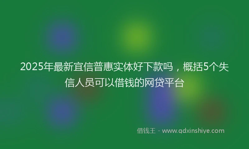 2025年最新宜信普惠实体好下款吗，概括5个失信人员可以借钱的网贷平台