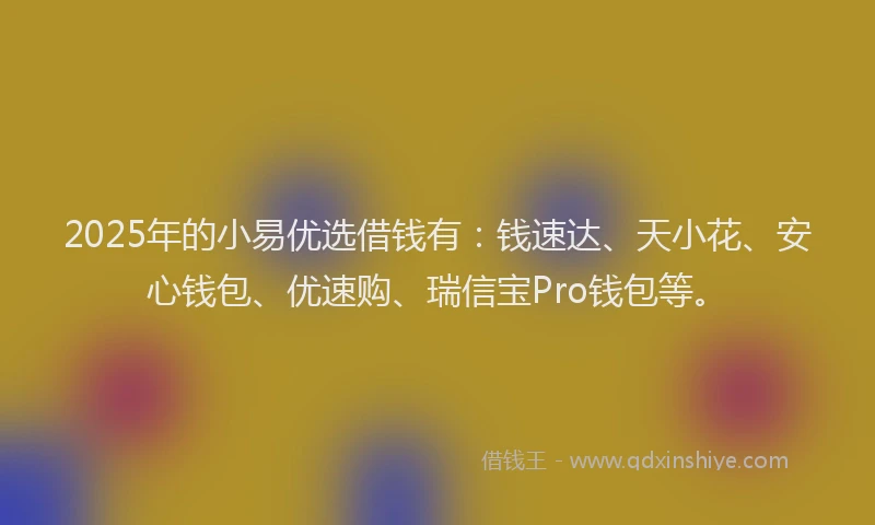 2025年的小易优选借钱有：钱速达、天小花、安心钱包、优速购、瑞信宝Pro钱包等。