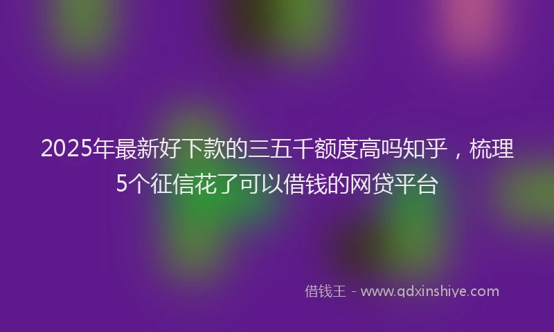 2025年最新好下款的三五千额度高吗知乎，梳理5个征信花了可以借钱的网贷平台