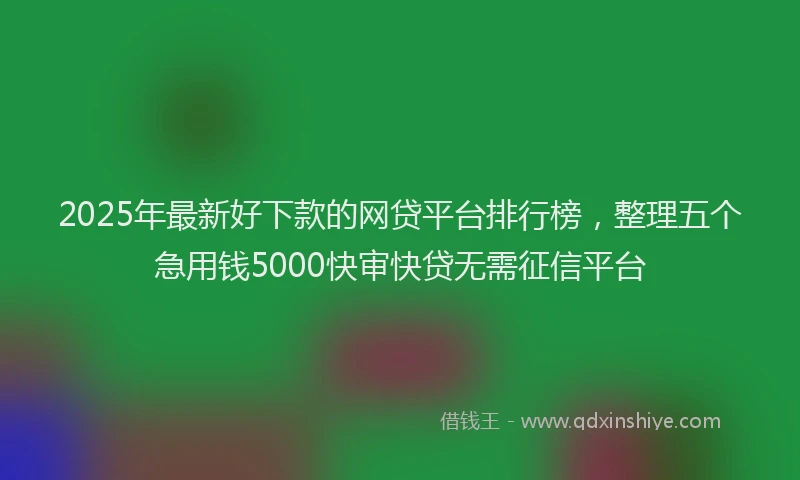 2025年最新好下款的网贷平台排行榜，整理五个急用钱5000快审快贷无需征信平台