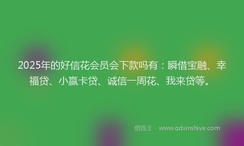 2025年的好信花会员会下款吗有：瞬借宝融、幸福贷、小赢卡贷、诚信一周花、我来贷等。