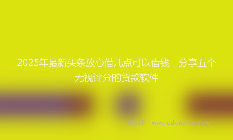 2025年最新头条放心借几点可以借钱，分享五个无视评分的贷款软件
