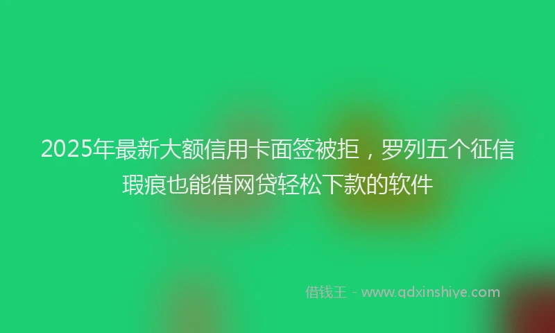 2025年最新大额信用卡面签被拒，罗列五个征信瑕疵也能借网贷轻松下款的软件