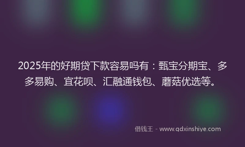 2025年的好期贷下款容易吗有：甄宝分期宝、多多易购、宜花呗、汇融通钱包、蘑菇优选等。
