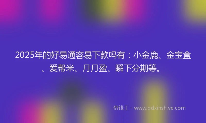 2025年的好易通容易下款吗有：小金鹿、金宝盒、爱帮米、月月盈、瞬下分期等。