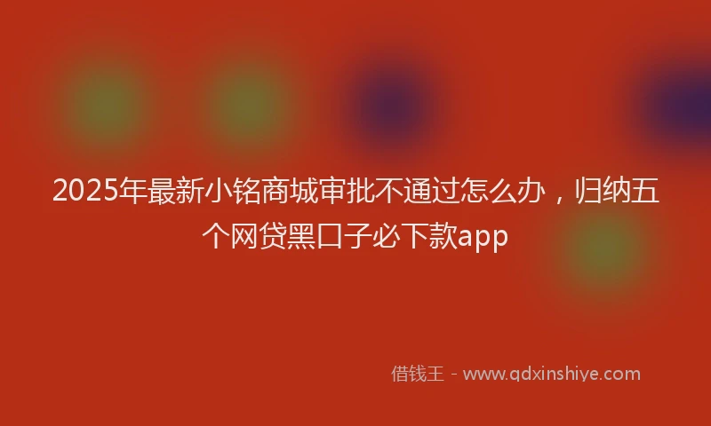 2025年最新小铭商城审批不通过怎么办，归纳五个网贷黑口子必下款app