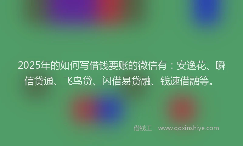 2025年的如何写借钱要账的微信有：安逸花、瞬信贷通、飞鸟贷、闪借易贷融、钱速借融等。