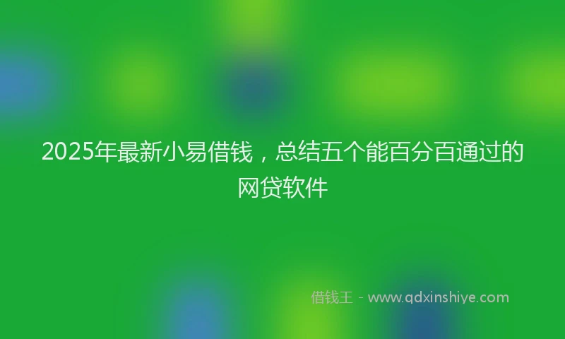 2025年最新小易借钱，总结五个能百分百通过的网贷软件