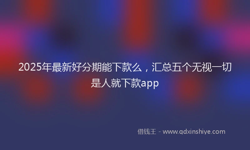 2025年最新好分期能下款么，汇总五个无视一切是人就下款app