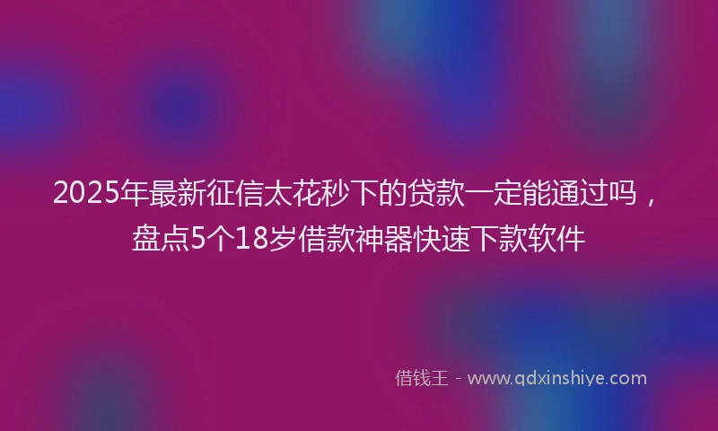 2025年最新征信太花秒下的贷款一定能通过吗，盘点5个18岁借款神器快速下款软件