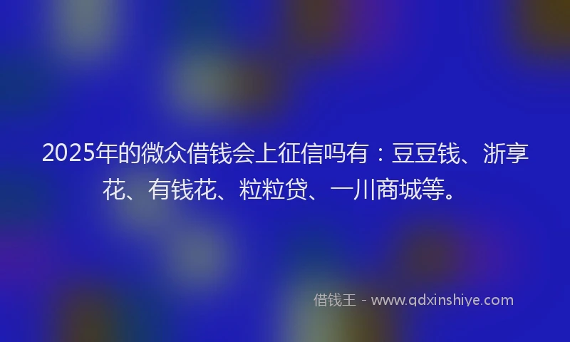 2025年的微众借钱会上征信吗有：豆豆钱、浙享花、有钱花、粒粒贷、一川商城等。