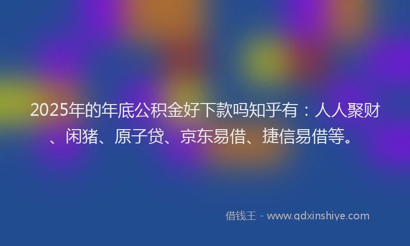 2025年的年底公积金好下款吗知乎有：人人聚财、闲猪、原子贷、京东易借、捷信易借等。