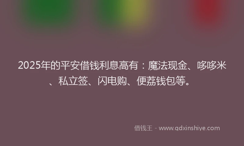 2025年的平安借钱利息高有：魔法现金、哆哆米、私立签、闪电购、便荔钱包等。