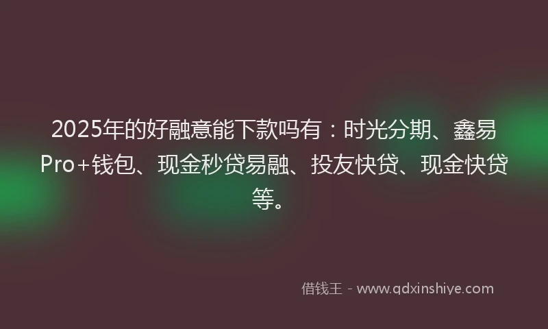 2025年的好融意能下款吗有：时光分期、鑫易Pro+钱包、现金秒贷易融、投友快贷、现金快贷等。