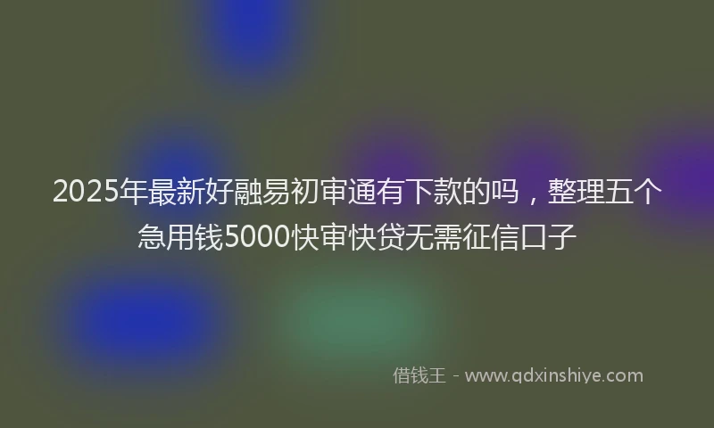 2025年最新好融易初审通有下款的吗，整理五个急用钱5000快审快贷无需征信口子